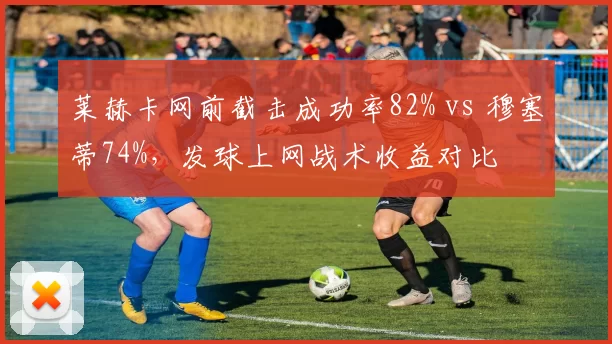 莱赫卡网前截击成功率82% vs 穆塞蒂74%,发球上网战术收益对比