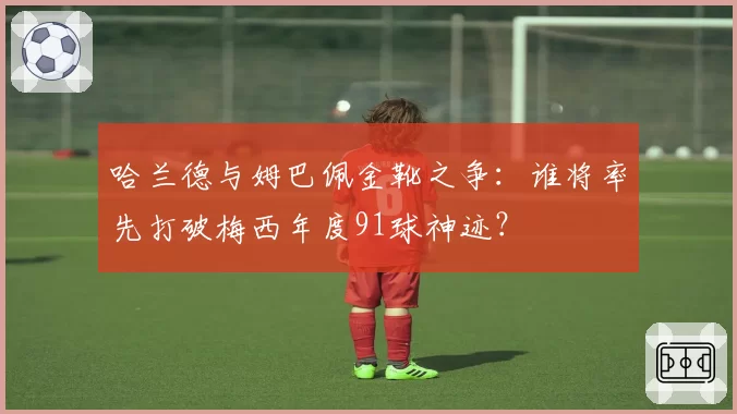 哈兰德与姆巴佩金靴之争：谁将率先打破梅西年度91球神迹？