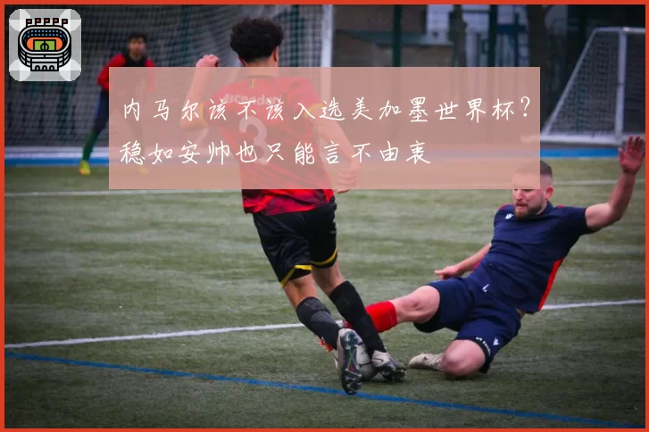 内马尔该不该入选美加墨世界杯？稳如安帅也只能言不由衷