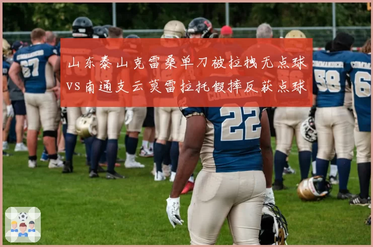 山东泰山克雷桑单刀被拉拽无点球vs南通支云莫雷拉托假摔反获点球，鲁能官微发文暗讽