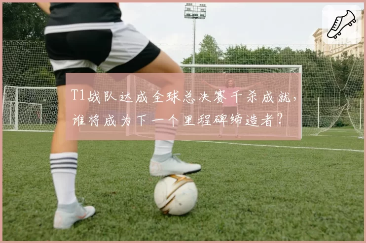 T1战队达成全球总决赛千杀成就,谁将成为下一个里程碑缔造者?