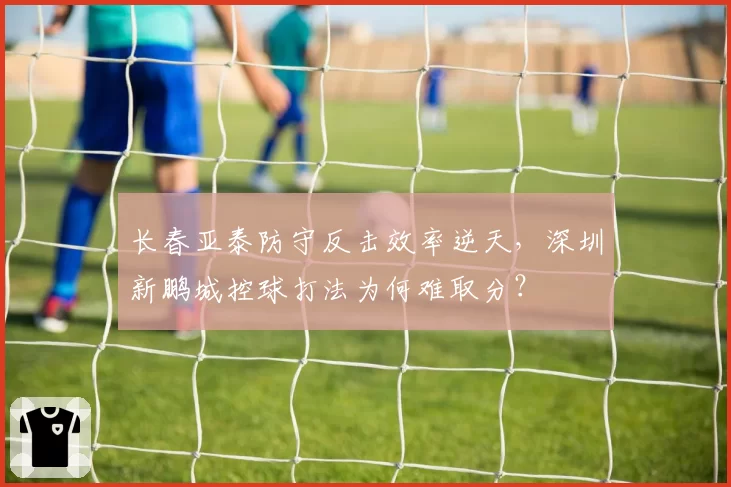 长春亚泰防守反击效率逆天，深圳新鹏城控球打法为何难取分？