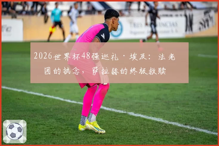 2026世界杯48强巡礼·埃及:法老军团的执念,萨拉赫的终极救赎