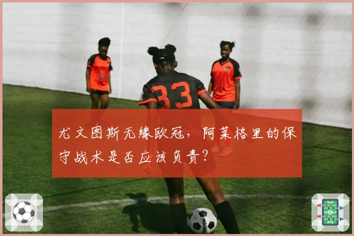 尤文图斯无缘欧冠,阿莱格里的保守战术是否应该负责?