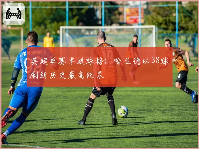 英超单赛季进球榜:哈兰德以38球刷新历史最高纪录