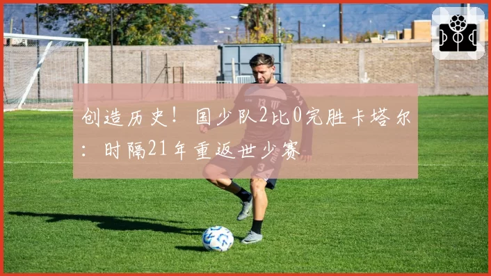 创造历史！国少队2比0完胜卡塔尔：时隔21年重返世少赛