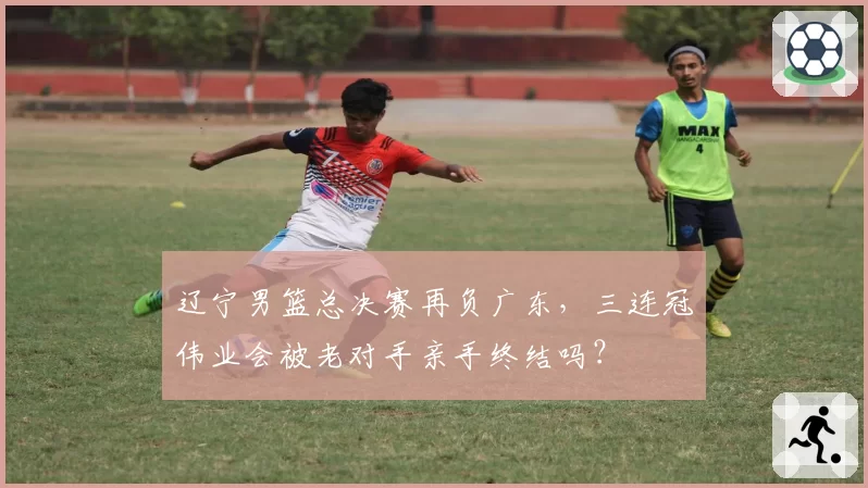 辽宁男篮总决赛再负广东,三连冠伟业会被老对手亲手终结吗?