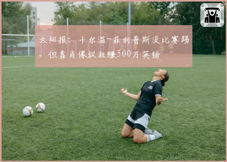 太阳报：卡尔温-菲利普斯没比赛踢，但靠肖像权狂赚500万英镑