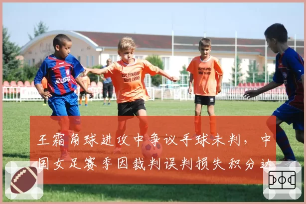 王霜角球进攻中争议手球未判，中国女足赛季因裁判误判损失积分达6分
