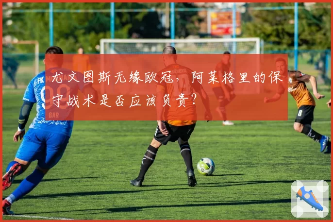 尤文图斯无缘欧冠,阿莱格里的保守战术是否应该负责?