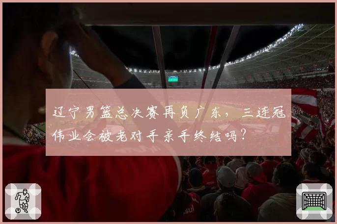 辽宁男篮总决赛再负广东,三连冠伟业会被老对手亲手终结吗?