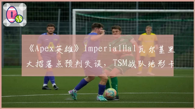 《Apex英雄》ImperialHal瓦尔基里大招落点预判失误,TSM战队地形卡位战术完胜