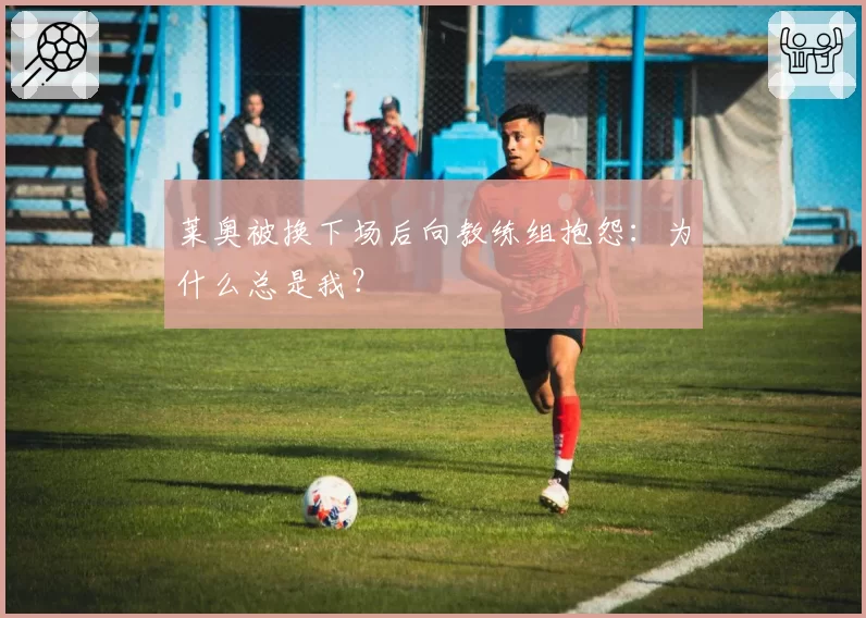 莱奥被换下场后向教练组抱怨：为什么总是我？