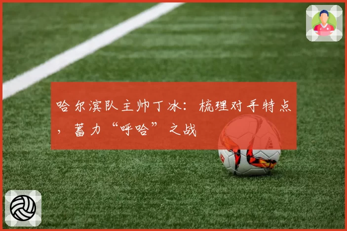 哈尔滨队主帅丁冰:梳理对手特点,蓄力“呼哈”之战