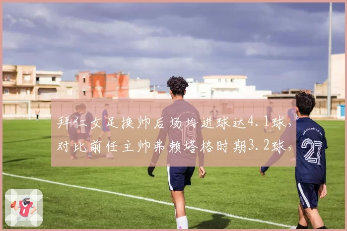 拜仁女足换帅后场均进球达4.1球，对比前任主帅弗赖塔格时期3.2球，女足男子化打法改革成效见效？