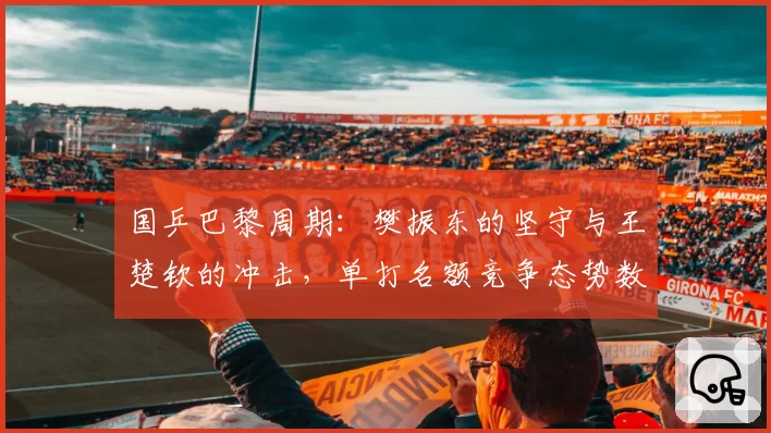 国乒巴黎周期：樊振东的坚守与王楚钦的冲击，单打名额竞争态势数据化呈现