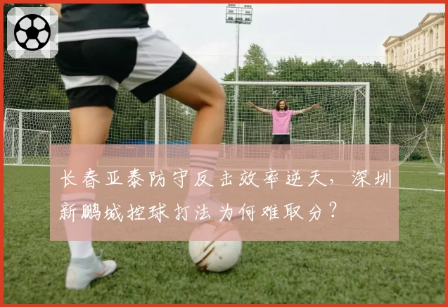 长春亚泰防守反击效率逆天，深圳新鹏城控球打法为何难取分？