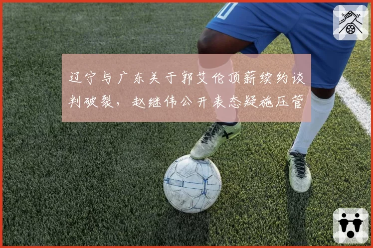 辽宁与广东关于郭艾伦顶薪续约谈判破裂，赵继伟公开表态疑施压管理层