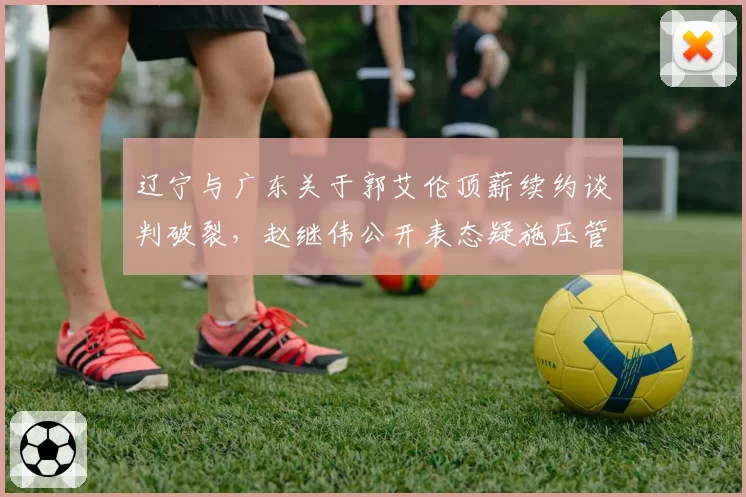 辽宁与广东关于郭艾伦顶薪续约谈判破裂,赵继伟公开表态疑施压管理层