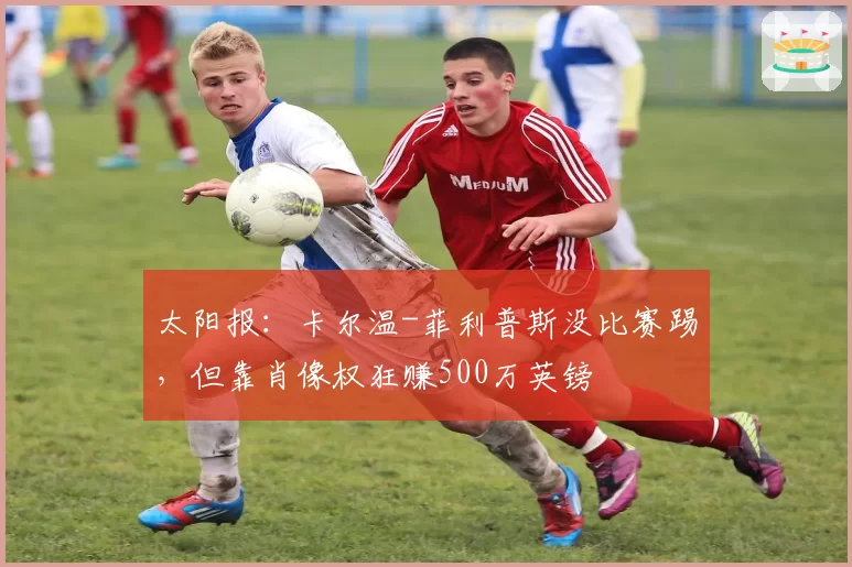 太阳报：卡尔温-菲利普斯没比赛踢，但靠肖像权狂赚500万英镑