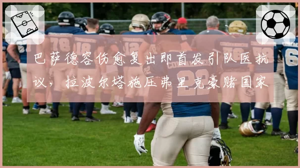巴萨德容伤愈复出即首发引队医抗议，拉波尔塔施压弗里克豪赌国家德比成败