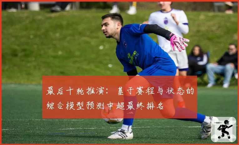最后十轮推演：基于赛程与状态的综合模型预测中超最终排名