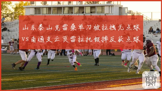 山东泰山克雷桑单刀被拉拽无点球vs南通支云莫雷拉托假摔反获点球，鲁能官微发文暗讽