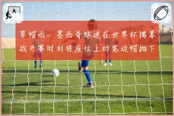 草帽雨,墨西哥球迷在世界杯揭幕战开赛时刻将座位上的宽边帽抛下