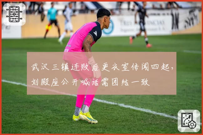 武汉三镇连败后更衣室传闻四起，刘殿座公开喊话需团结一致