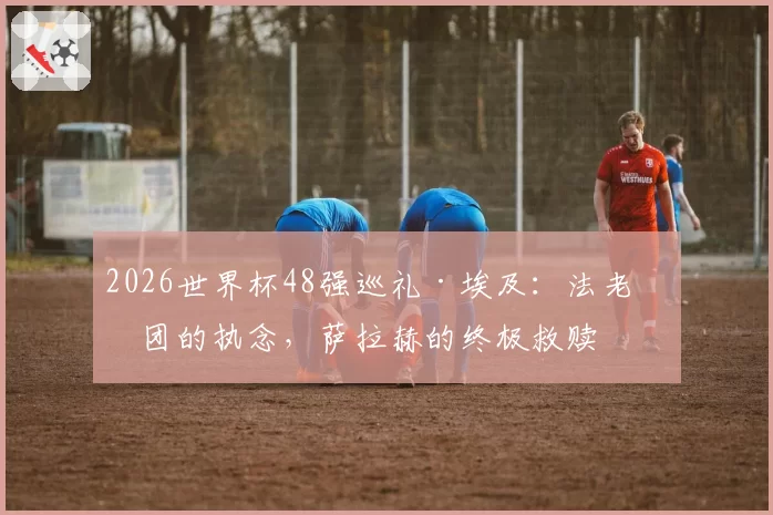 2026世界杯48强巡礼·埃及:法老军团的执念,萨拉赫的终极救赎