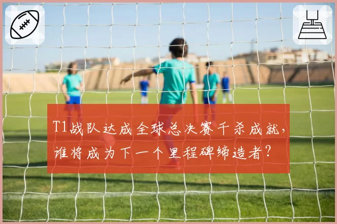 T1战队达成全球总决赛千杀成就,谁将成为下一个里程碑缔造者?