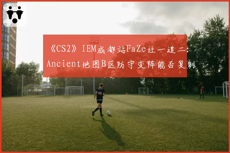 《CS2》IEM成都站FaZe让一追二：Ancient地图B区防守变阵能否复制？