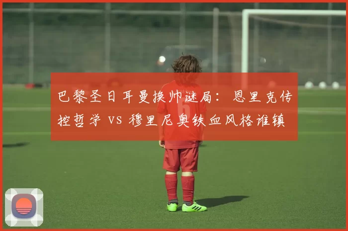 巴黎圣日耳曼换帅谜局:恩里克传控哲学 vs 穆里尼奥铁血风格谁镇得住更衣室?