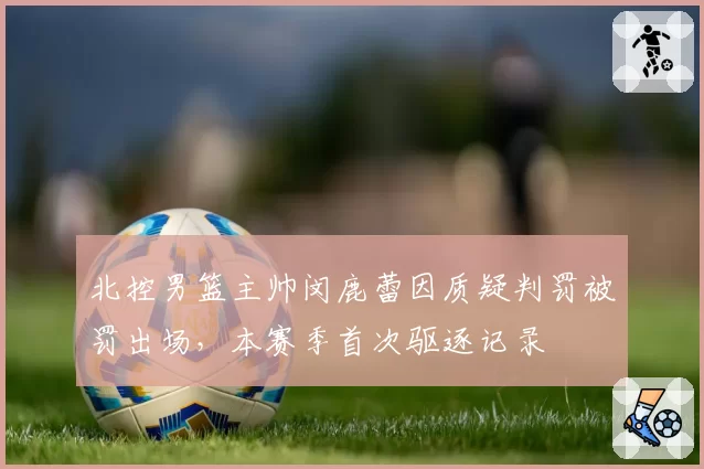 北控男篮主帅闵鹿蕾因质疑判罚被罚出场,本赛季首次驱逐记录