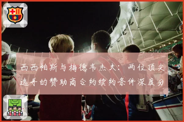 西西帕斯与梅德韦杰夫：两位顶尖选手的赞助商合约续约条件深度分析