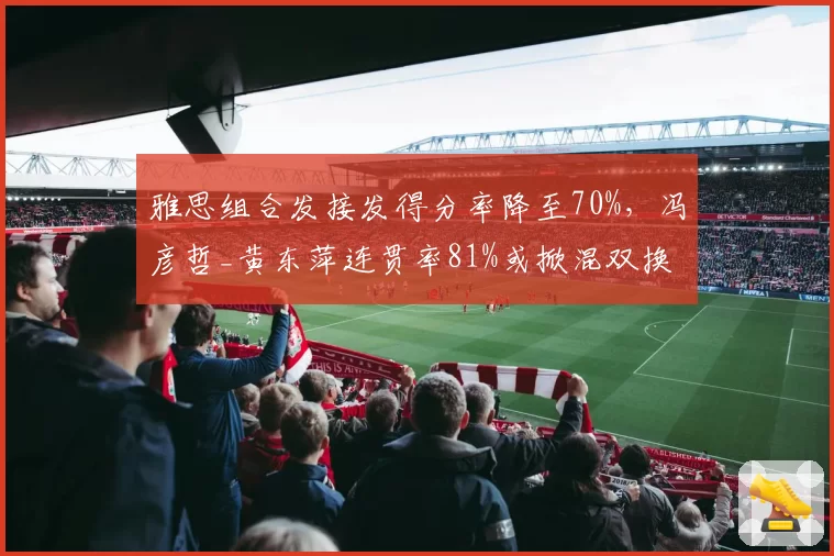 雅思组合发接发得分率降至70%，冯彦哲_黄东萍连贯率81%或掀混双换代潮