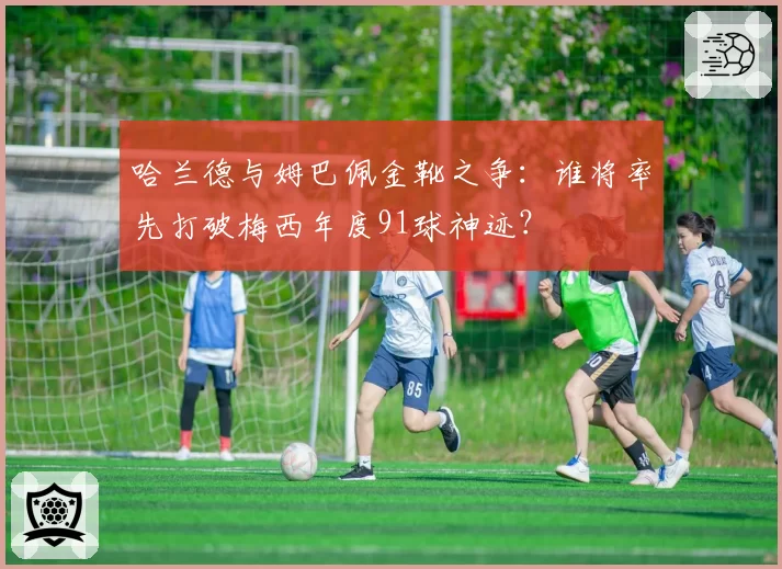 哈兰德与姆巴佩金靴之争：谁将率先打破梅西年度91球神迹？